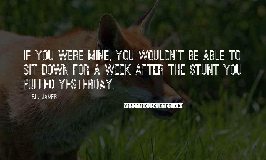 E.L. James Quotes: If you were mine, you wouldn't be able to sit down for a week after the stunt you pulled yesterday.