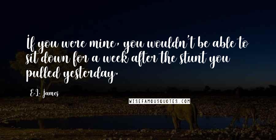 E.L. James Quotes: If you were mine, you wouldn't be able to sit down for a week after the stunt you pulled yesterday.