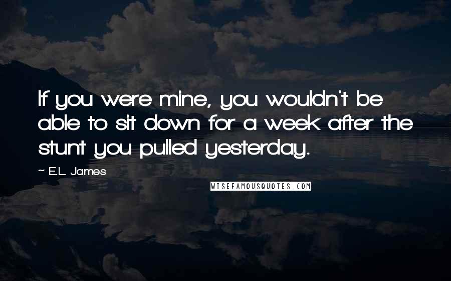 E.L. James Quotes: If you were mine, you wouldn't be able to sit down for a week after the stunt you pulled yesterday.