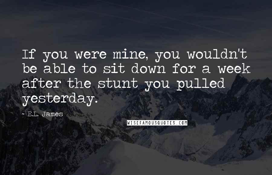 E.L. James Quotes: If you were mine, you wouldn't be able to sit down for a week after the stunt you pulled yesterday.