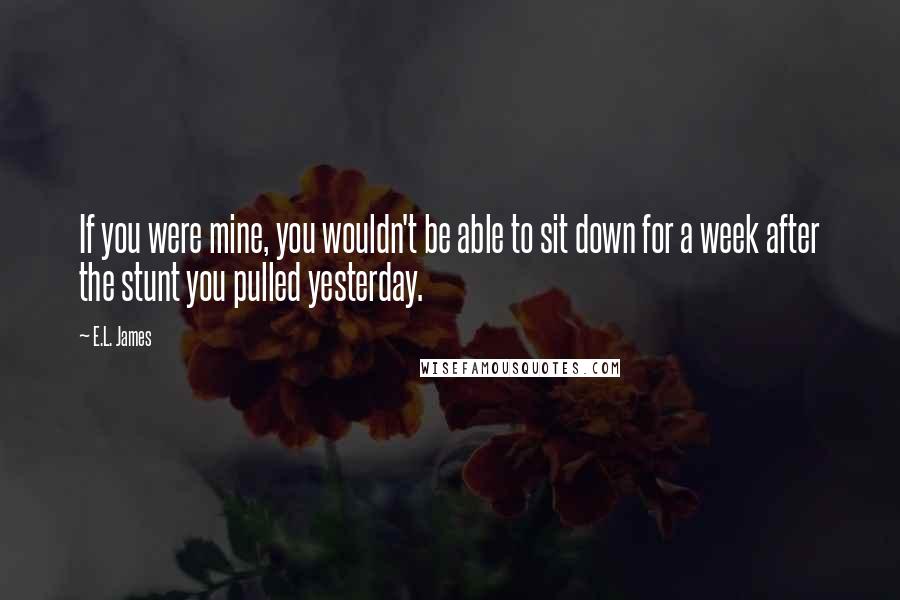 E.L. James Quotes: If you were mine, you wouldn't be able to sit down for a week after the stunt you pulled yesterday.