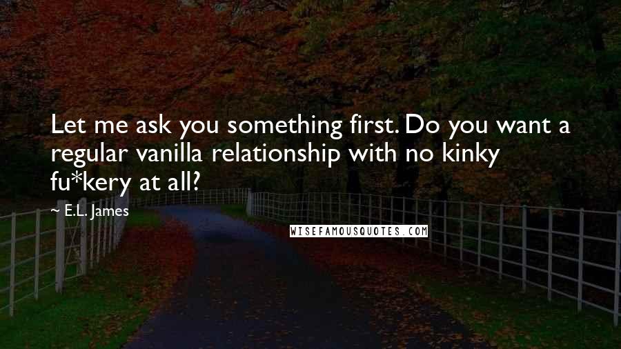 E.L. James Quotes: Let me ask you something first. Do you want a regular vanilla relationship with no kinky fu*kery at all?