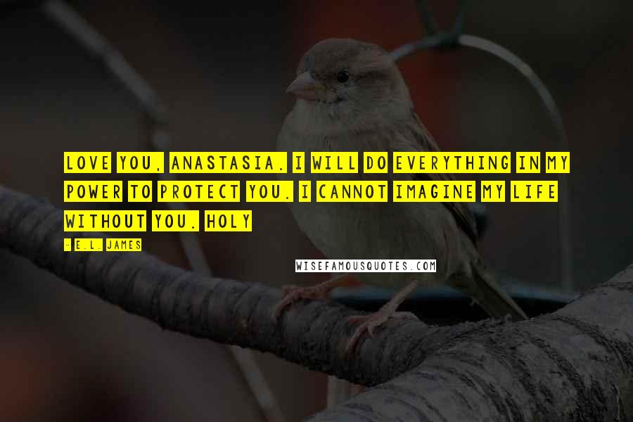 E.L. James Quotes: Love you, Anastasia. I will do everything in my power to protect you. I cannot imagine my life without you. Holy