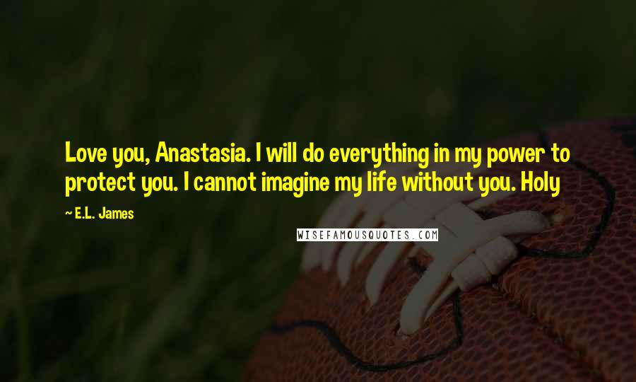 E.L. James Quotes: Love you, Anastasia. I will do everything in my power to protect you. I cannot imagine my life without you. Holy