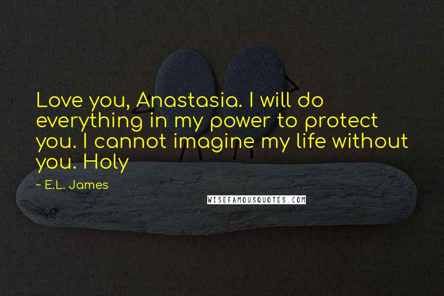 E.L. James Quotes: Love you, Anastasia. I will do everything in my power to protect you. I cannot imagine my life without you. Holy
