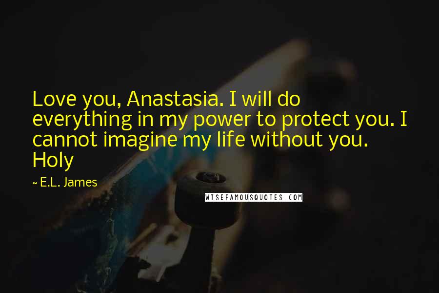E.L. James Quotes: Love you, Anastasia. I will do everything in my power to protect you. I cannot imagine my life without you. Holy
