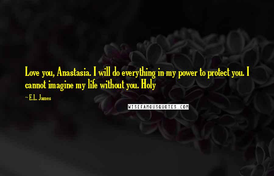 E.L. James Quotes: Love you, Anastasia. I will do everything in my power to protect you. I cannot imagine my life without you. Holy