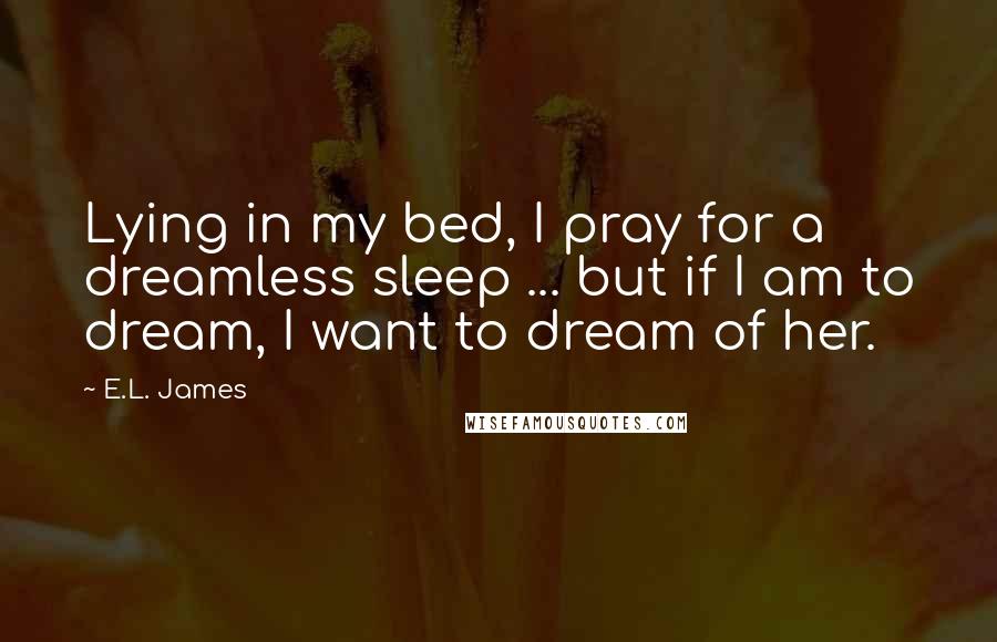 E.L. James Quotes: Lying in my bed, I pray for a dreamless sleep ... but if I am to dream, I want to dream of her.