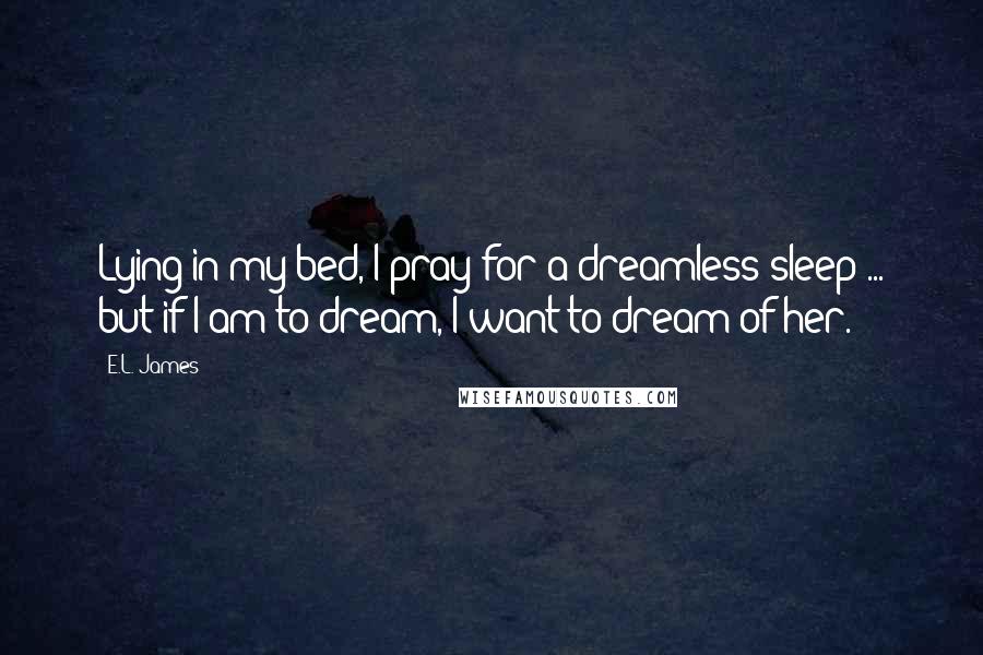 E.L. James Quotes: Lying in my bed, I pray for a dreamless sleep ... but if I am to dream, I want to dream of her.