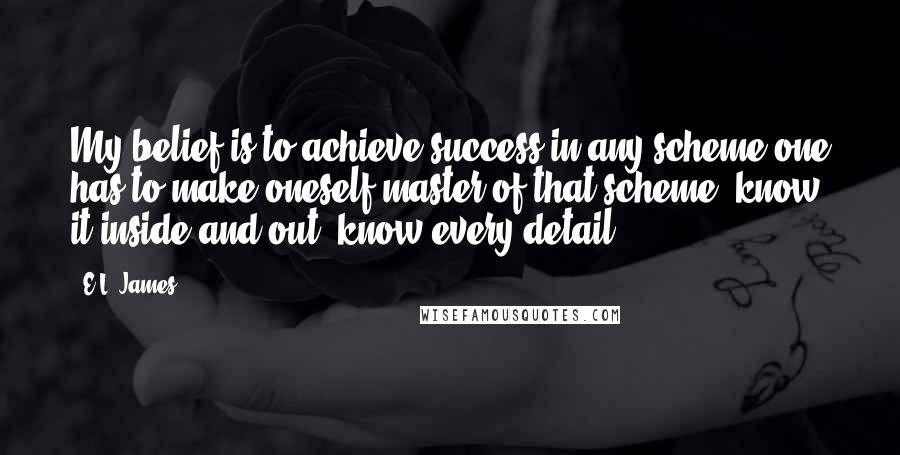 E.L. James Quotes: My belief is to achieve success in any scheme one has to make oneself master of that scheme, know it inside and out, know every detail.