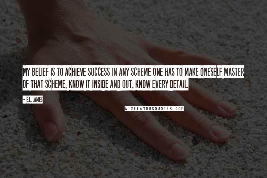 E.L. James Quotes: My belief is to achieve success in any scheme one has to make oneself master of that scheme, know it inside and out, know every detail.