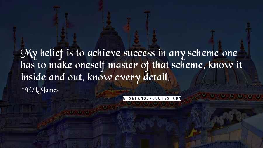 E.L. James Quotes: My belief is to achieve success in any scheme one has to make oneself master of that scheme, know it inside and out, know every detail.