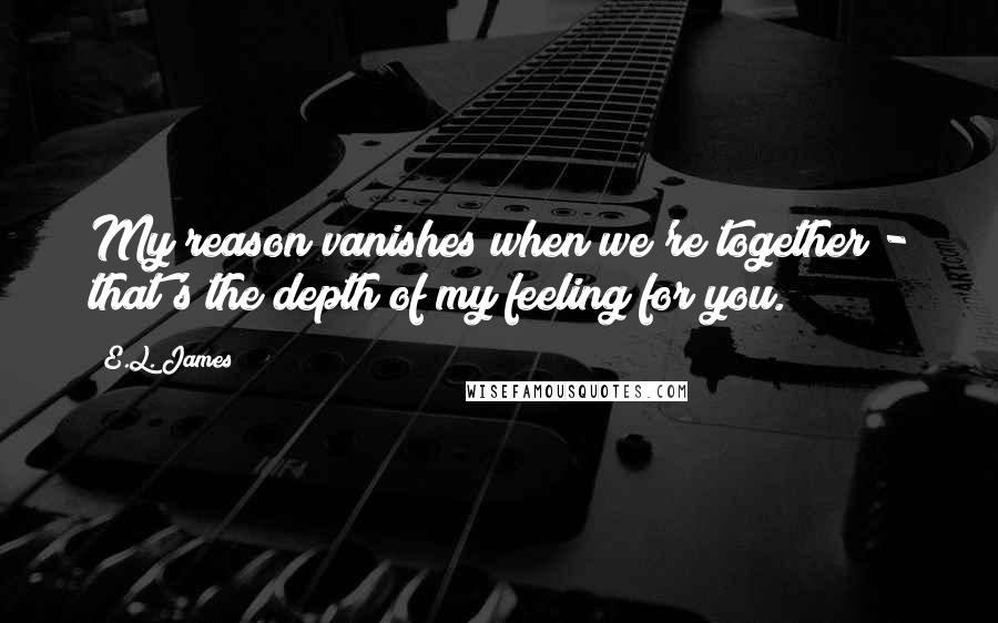 E.L. James Quotes: My reason vanishes when we're together - that's the depth of my feeling for you.