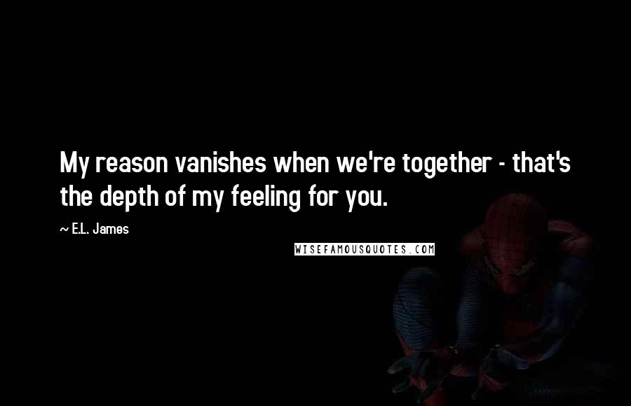 E.L. James Quotes: My reason vanishes when we're together - that's the depth of my feeling for you.