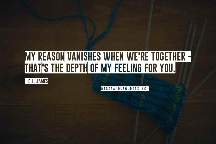 E.L. James Quotes: My reason vanishes when we're together - that's the depth of my feeling for you.