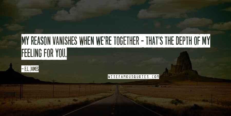 E.L. James Quotes: My reason vanishes when we're together - that's the depth of my feeling for you.