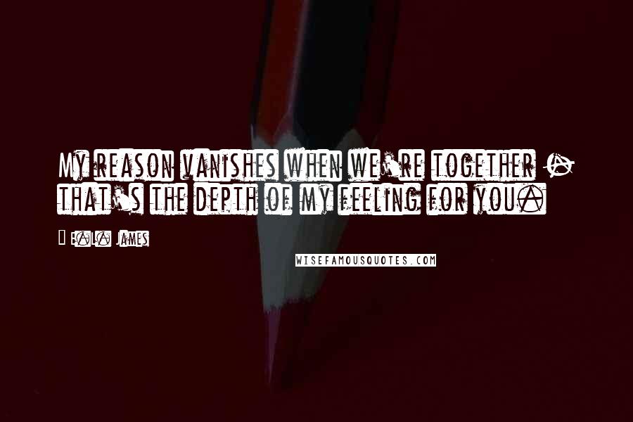 E.L. James Quotes: My reason vanishes when we're together - that's the depth of my feeling for you.