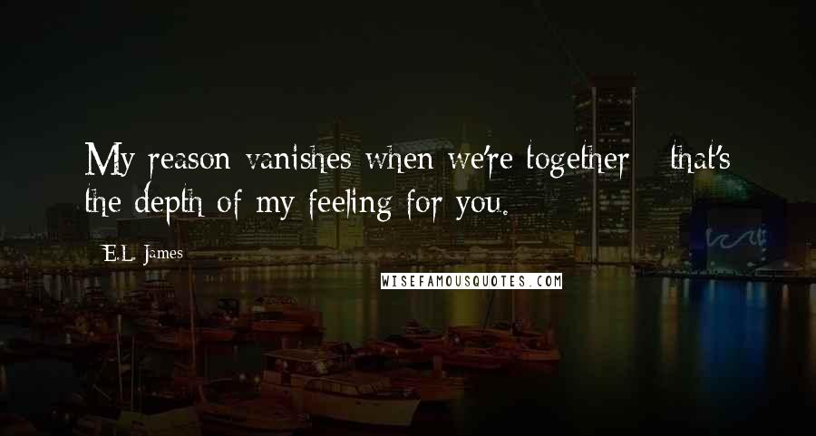 E.L. James Quotes: My reason vanishes when we're together - that's the depth of my feeling for you.