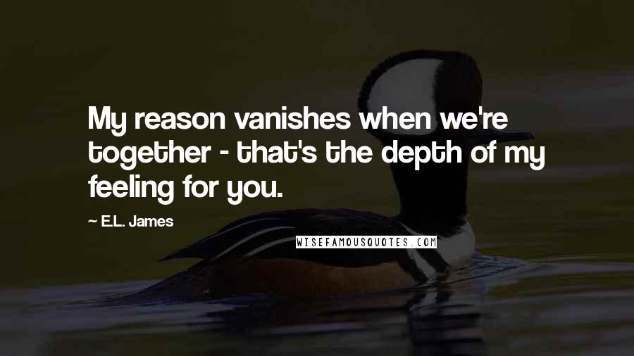 E.L. James Quotes: My reason vanishes when we're together - that's the depth of my feeling for you.