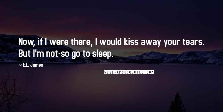 E.L. James Quotes: Now, if I were there, I would kiss away your tears. But I'm not-so go to sleep.