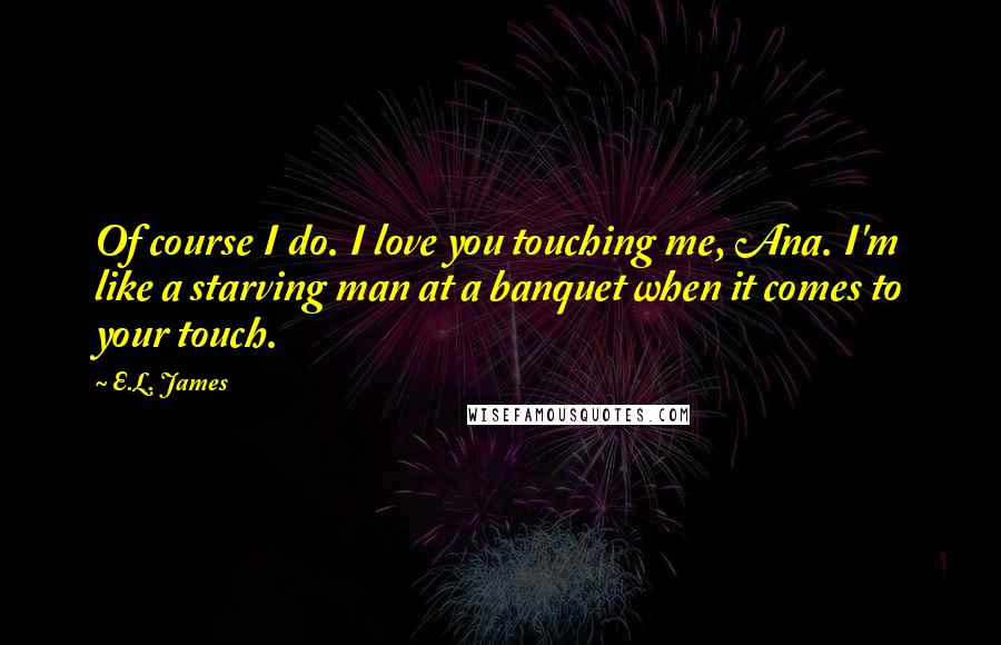 E.L. James Quotes: Of course I do. I love you touching me, Ana. I'm like a starving man at a banquet when it comes to your touch.