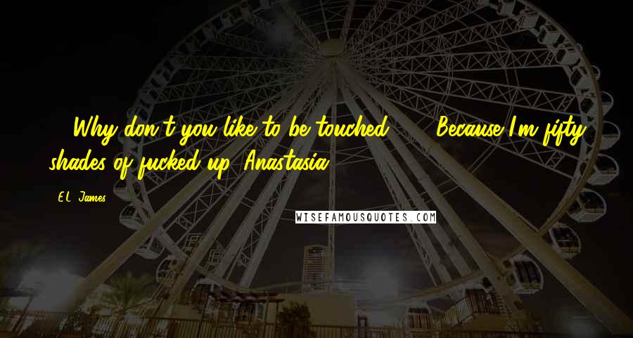 E.L. James Quotes: - "Why don't you like to be touched?" - "Because I'm fifty shades of fucked-up, Anastasia