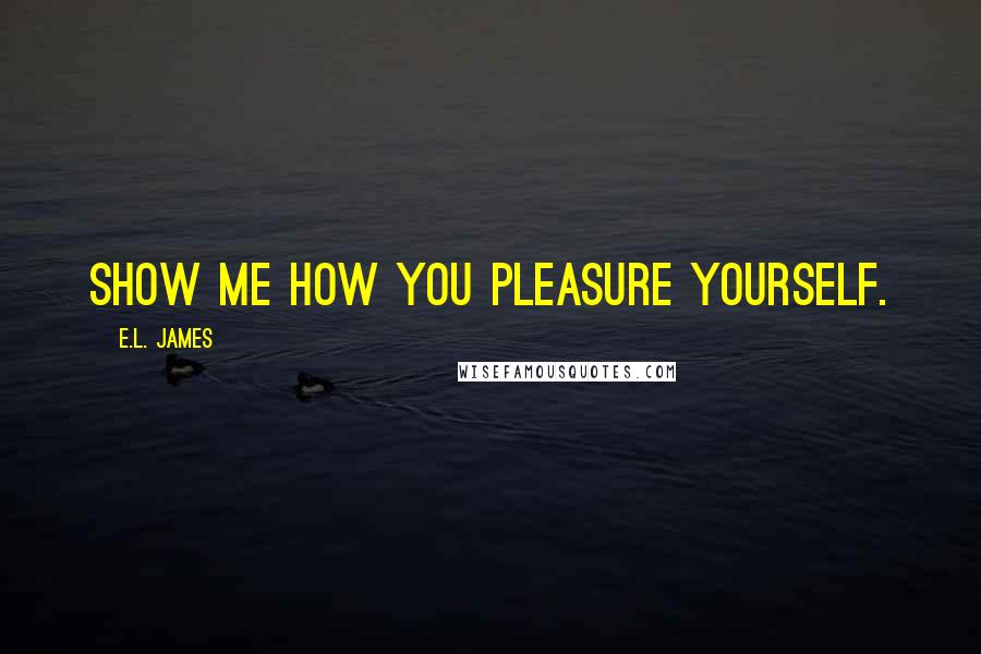E.L. James Quotes: Show me how you pleasure yourself.