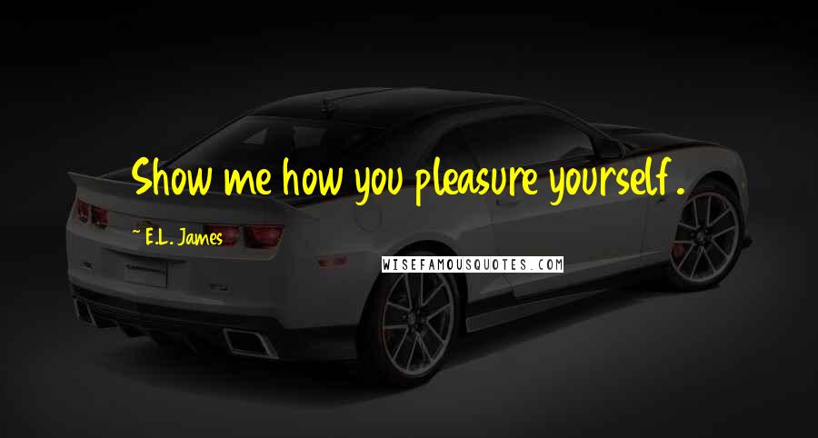 E.L. James Quotes: Show me how you pleasure yourself.