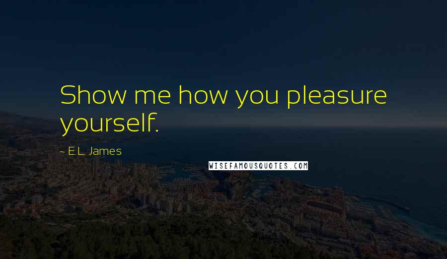 E.L. James Quotes: Show me how you pleasure yourself.