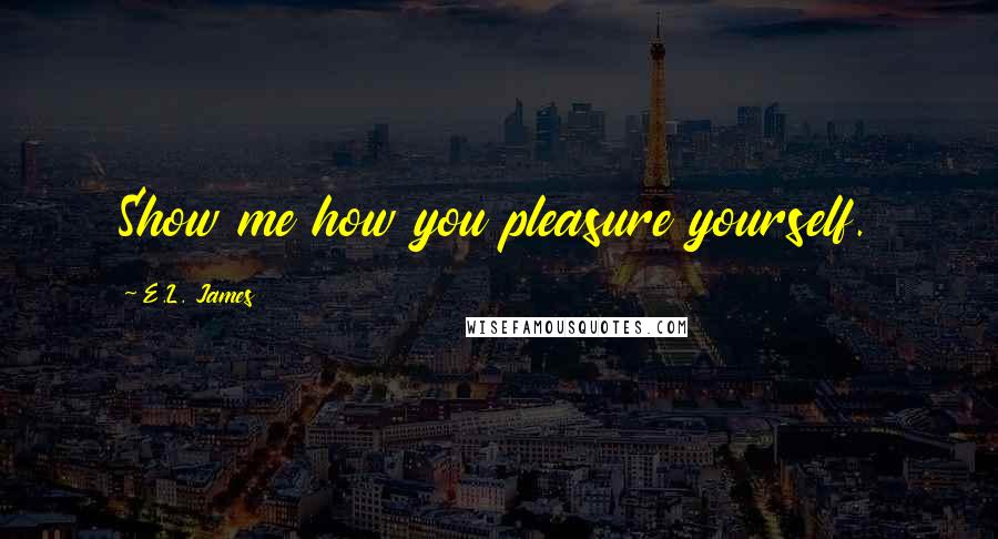 E.L. James Quotes: Show me how you pleasure yourself.