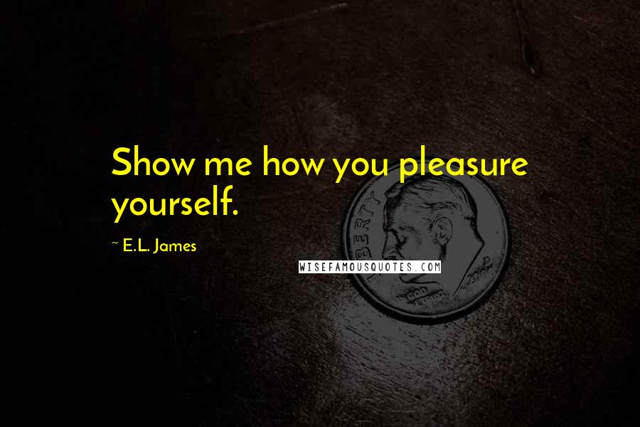 E.L. James Quotes: Show me how you pleasure yourself.