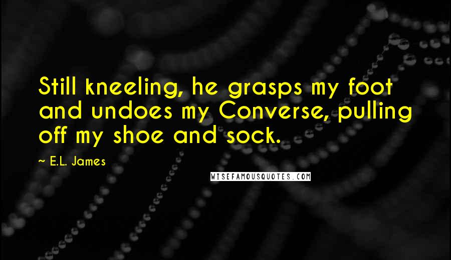 E.L. James Quotes: Still kneeling, he grasps my foot and undoes my Converse, pulling off my shoe and sock.