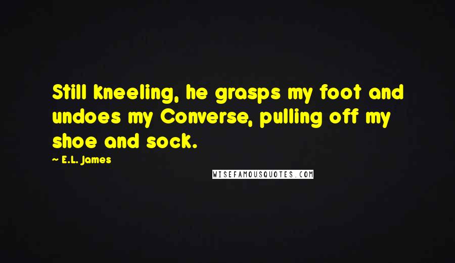 E.L. James Quotes: Still kneeling, he grasps my foot and undoes my Converse, pulling off my shoe and sock.