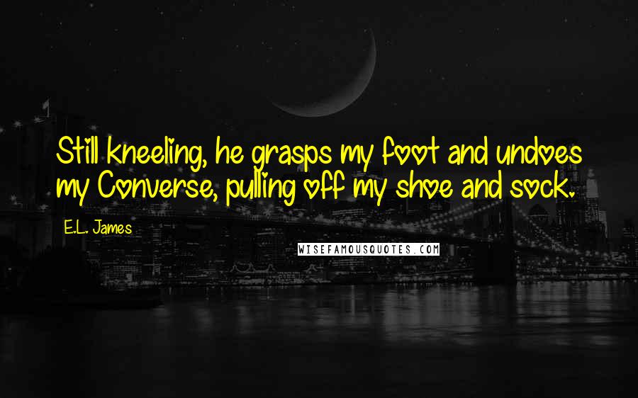 E.L. James Quotes: Still kneeling, he grasps my foot and undoes my Converse, pulling off my shoe and sock.