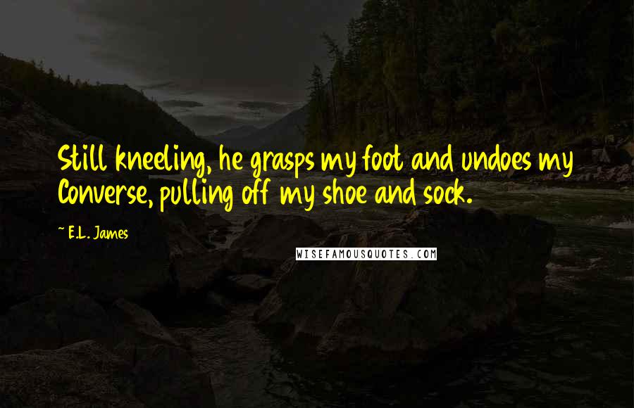 E.L. James Quotes: Still kneeling, he grasps my foot and undoes my Converse, pulling off my shoe and sock.