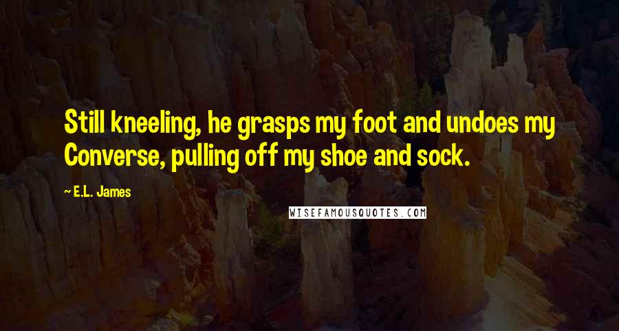 E.L. James Quotes: Still kneeling, he grasps my foot and undoes my Converse, pulling off my shoe and sock.