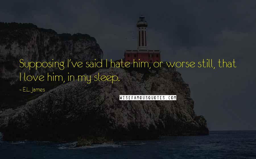 E.L. James Quotes: Supposing I've said I hate him, or worse still, that I love him, in my sleep.