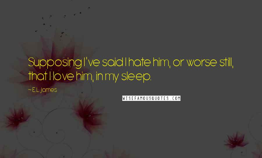 E.L. James Quotes: Supposing I've said I hate him, or worse still, that I love him, in my sleep.