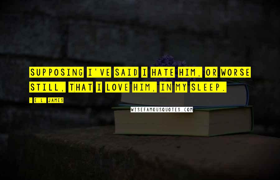 E.L. James Quotes: Supposing I've said I hate him, or worse still, that I love him, in my sleep.