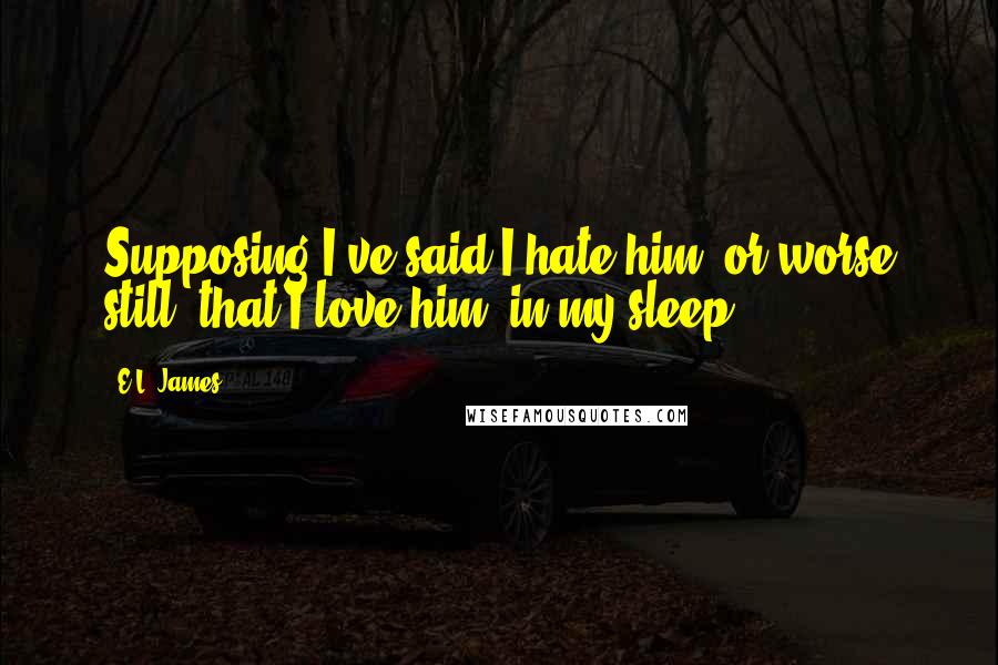 E.L. James Quotes: Supposing I've said I hate him, or worse still, that I love him, in my sleep.