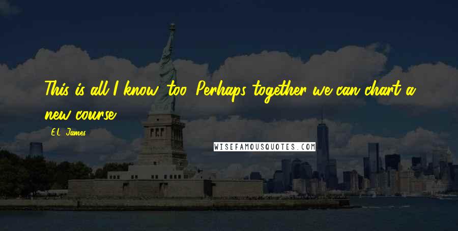 E.L. James Quotes: This is all I know, too. Perhaps together we can chart a new course.