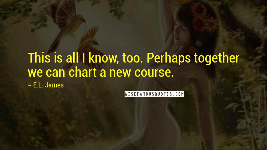 E.L. James Quotes: This is all I know, too. Perhaps together we can chart a new course.