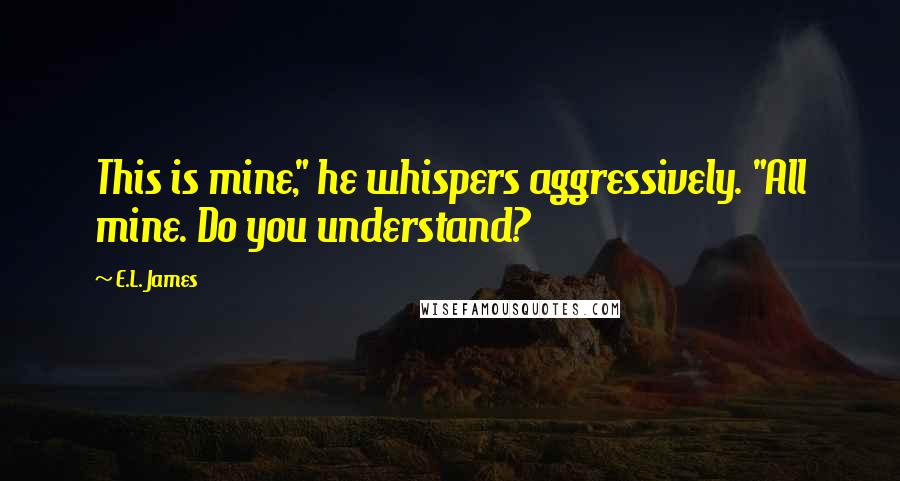 E.L. James Quotes: This is mine," he whispers aggressively. "All mine. Do you understand?