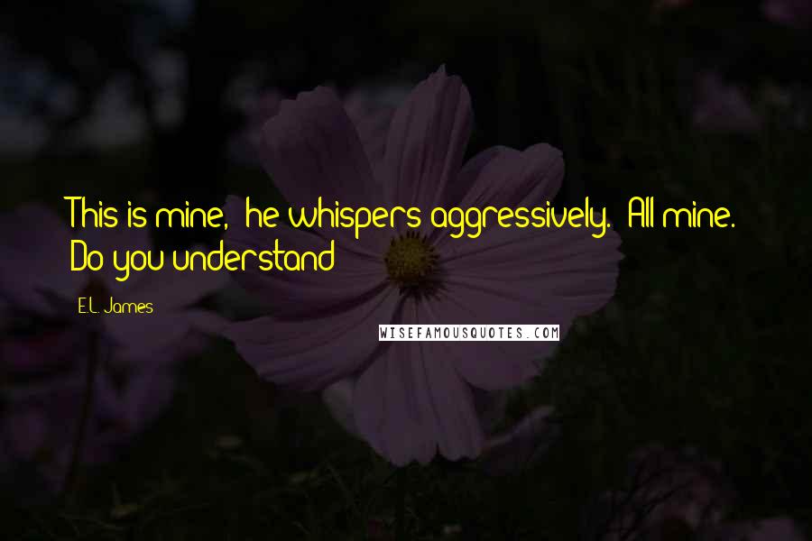 E.L. James Quotes: This is mine," he whispers aggressively. "All mine. Do you understand?