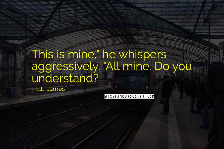 E.L. James Quotes: This is mine," he whispers aggressively. "All mine. Do you understand?