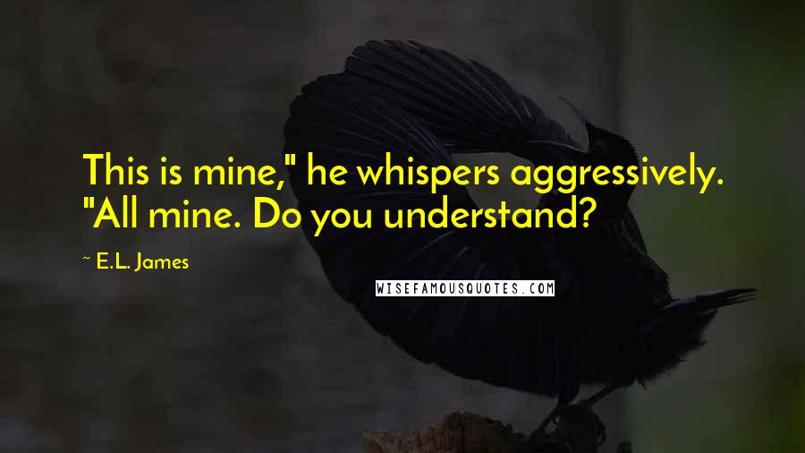 E.L. James Quotes: This is mine," he whispers aggressively. "All mine. Do you understand?