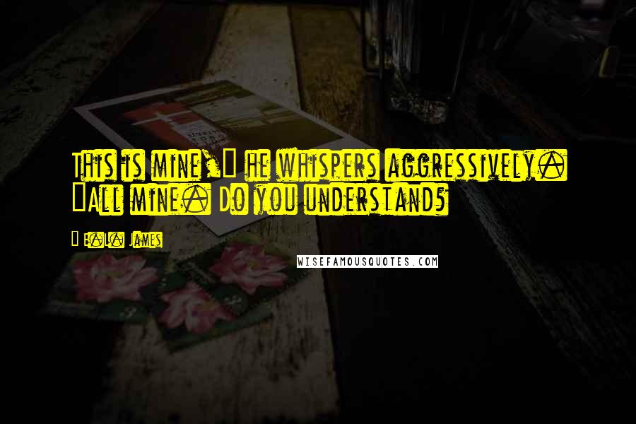 E.L. James Quotes: This is mine," he whispers aggressively. "All mine. Do you understand?