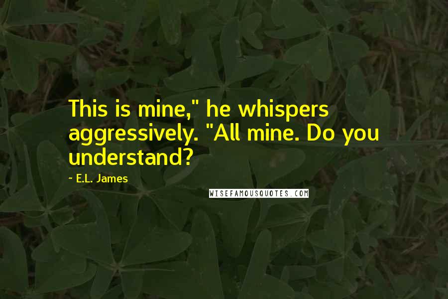 E.L. James Quotes: This is mine," he whispers aggressively. "All mine. Do you understand?