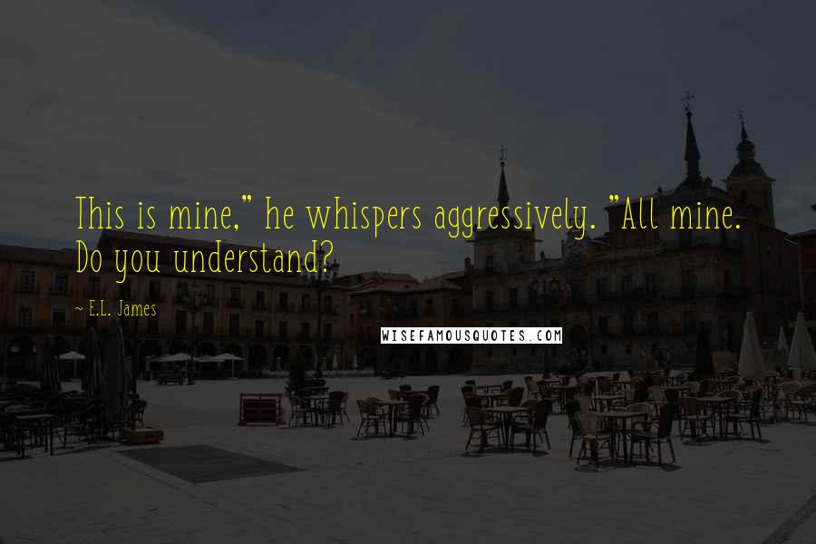 E.L. James Quotes: This is mine," he whispers aggressively. "All mine. Do you understand?