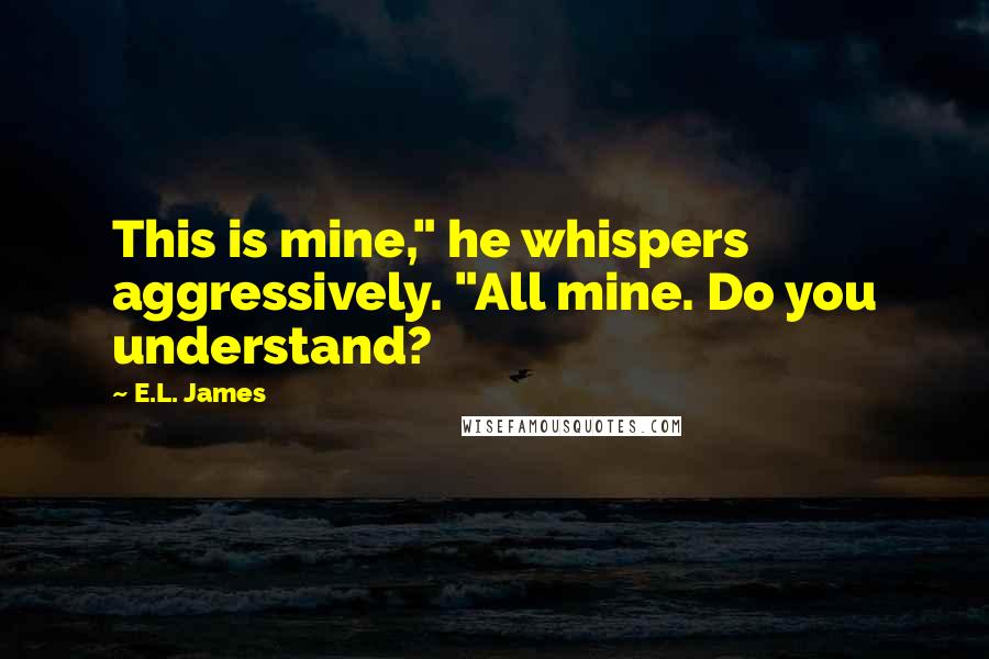 E.L. James Quotes: This is mine," he whispers aggressively. "All mine. Do you understand?